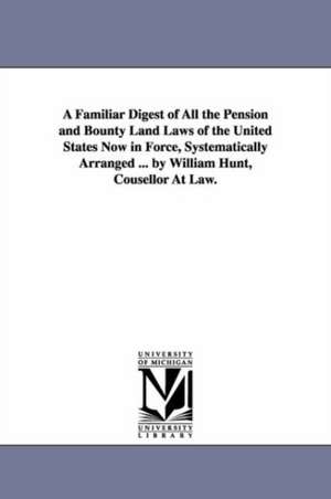 A Familiar Digest of All the Pension and Bounty Land Laws of the United States Now in Force, Systematically Arranged ... by William Hunt, Cousellor At Law. de William counsellor at law. Hunt