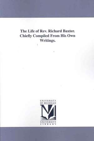 The Life of Rev. Richard Baxter: Chiefly Compiled from His Own Writings de Baxter Richard