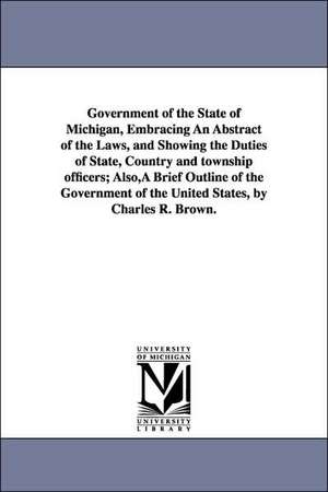 Government of the State of Michigan, Embracing An Abstract of the Laws, and Showing the Duties of State, Country and township officers; Also,A Brief Outline of the Government of the United States, by Charles R. Brown. de Charles R. Brown