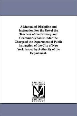 A Manual of Discipline and Instruction for the Use of the Teachers of the Primary and Grammar Schools Under the Charge of the Department of Public I de New York Board of Education