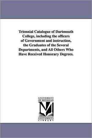 Triennial Catalogue of Dartmouth College, Including the Officers of Government and Instruction, the Graduates of the Several Departments, and All Othe de Dartmouth College