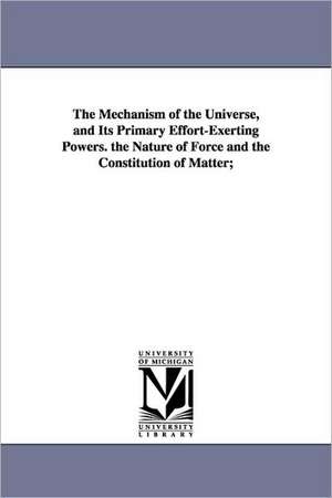 The Mechanism of the Universe, and Its Primary Effort-Exerting Powers. the Nature of Force and the Constitution of Matter; de Augustus Fendler