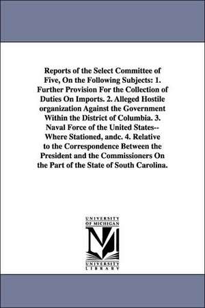 Reports of the Select Committee of Five, on the Following Subjects: 1. Further Provision for the Collection of Duties on Imports. 2. Alleged Hostile O de United States Congressional House Select