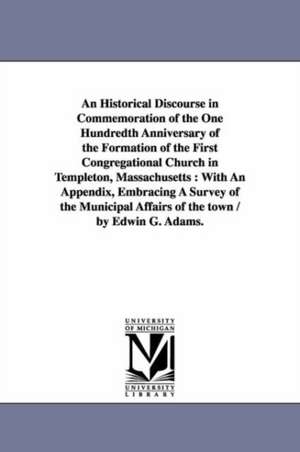 An Historical Discourse in Commemoration of the One Hundredth Anniversary of the Formation of the First Congregational Church in Templeton, Massachusetts: With An Appendix, Embracing A Survey of the Municipal Affairs of the town / by Edwin G. Adams. de Edwin G. Adams