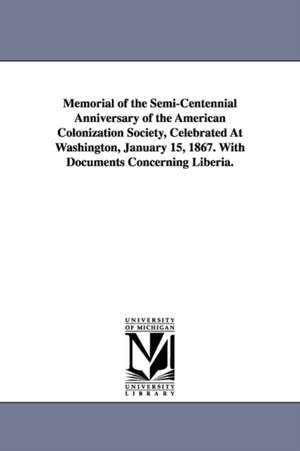 Memorial of the Semi-Centennial Anniversary of the American Colonization Society, Celebrated At Washington, January 15, 1867. With Documents Concerning Liberia. de American colonization society.