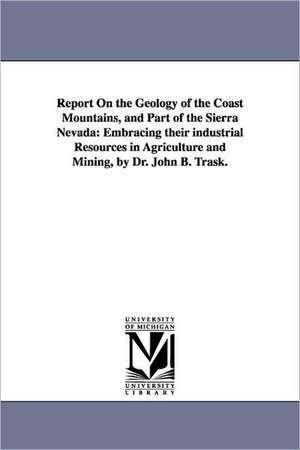 Report on the Geology of the Coast Mountains, and Part of the Sierra Nevada: Embracing Their Industrial Resources in Agriculture and Mining, by Dr. Jo de Survey Geological Survey of California