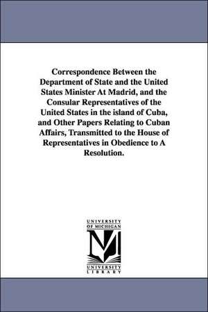 Correspondence Between the Department of State and the United States Minister at Madrid, and the Consular Representatives of the United States in the de States Dept United States Dept of State