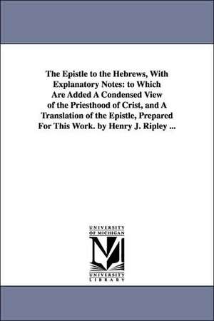 The Epistle to the Hebrews, With Explanatory Notes: to Which Are Added A Condensed View of the Priesthood of Crist, and A Translation of the Epistle, Prepared For This Work. by Henry J. Ripley ... de Samuel H. Turner