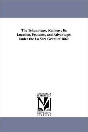 The Tehuantepec Railway; Its Location, Features, and Advantages Under the La Sere Grant of 1869. de Railway Com Tehuantepec Railway Company