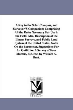 A Key to the Solar Compass, and Surveyor'S Companion; Comprising All the Rules Necessary For Use in the Field. Also, Description of the Linear Surveys, and Public Land System of the United States; Notes On the Barometer, Suggestions For An Outfit For A Su de William Austin Burt