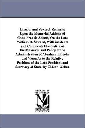 Lincoln and Seward. Remarks Upon the Memorial Address of Chas. Francis Adams, On the Late William H. Seward, With incidents and Comments Illustrative of the Measures and Policy of the Administration of Abraham Lincoln. and Views As to the Relative Positio de Gideon Welles