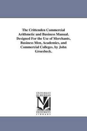 The Crittenden Commercial Arithmetic and Business Manual. Designed For the Use of Merchants, Business Men, Academies, and Commercial Colleges. by John Groesbeck. de John. Groesbeck