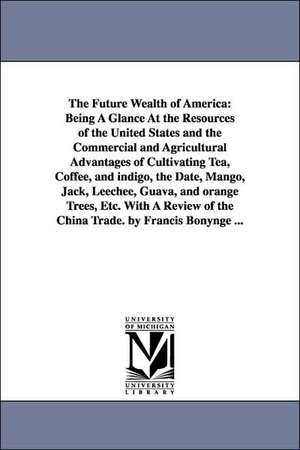 The Future Wealth of America: Being A Glance At the Resources of the United States and the Commercial and Agricultural Advantages of Cultivating Tea, Coffee, and indigo, the Date, Mango, Jack, Leechee, Guava, and orange Trees, Etc. With A Review of the Ch de Francis. Bonynge