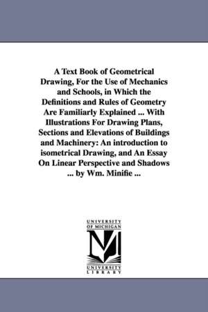 A Text Book of Geometrical Drawing, For the Use of Mechanics and Schools, in Which the Definitions and Rules of Geometry Are Familiarly Explained ... With Illustrations For Drawing Plans, Sections and Elevations of Buildings and Machinery: An introduction de William Minifie