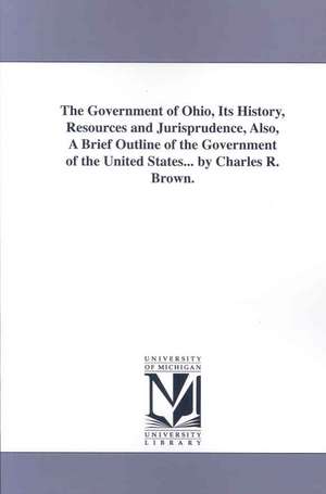 The Government of Ohio: Its History, Resources and Jurisprudence, Also a Brief Outline of the Government of the United States de Charles R. Brown