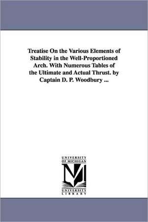 Treatise On the Various Elements of Stability in the Well-Proportioned Arch. With Numerous Tables of the Ultimate and Actual Thrust. by Captain D. P. Woodbury ... de Daniel P. (Daniel Phineas) Woodbury