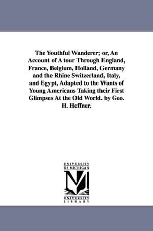 The Youthful Wanderer; or, An Account of A tour Through England, France, Belgium, Holland, Germany and the Rhine Switzerland, Italy, and Egypt, Adapted to the Wants of Young Americans Taking their First Glimpses At the Old World. by Geo. H. Heffner. de George H. Heffner