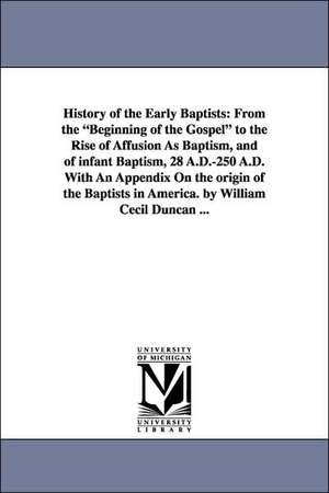 History of the Early Baptists: From the Beginning of the Gospel to the Rise of Affusion as Baptism, and of Infant Baptism, 28 A.D.-250 A.D. with an a de William Cocil Duncan