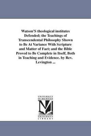 Watson'S theological institutes Defended; the Teachings of Transcendental Philosophy Shown to Be At Variance With Scripture and Matter of Fact; and the Bible Proved to Be Complete in Itself, Both in Teaching and Evidence. by Rev. Levington ... de John Rev. Levington