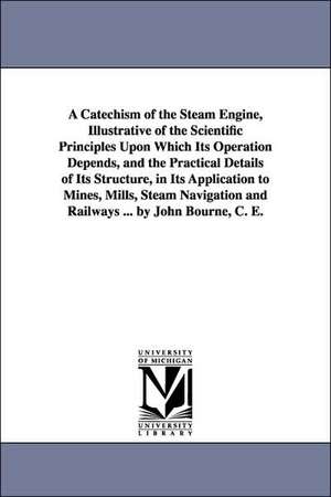 A Catechism of the Steam Engine, Illustrative of the Scientific Principles Upon Which Its Operation Depends, and the Practical Details of Its Structure, in Its Application to Mines, Mills, Steam Navigation and Railways ... by John Bourne, C. E. de John C. E. Bourne