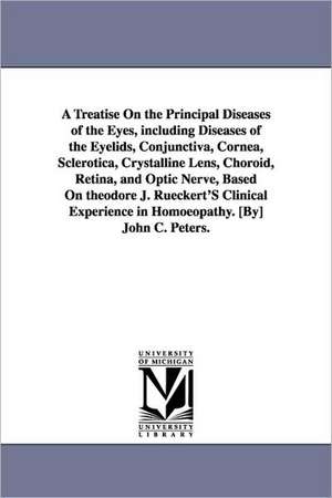 A Treatise On the Principal Diseases of the Eyes, including Diseases of the Eyelids, Conjunctiva, Cornea, Sclerotica, Crystalline Lens, Choroid, Retina, and Optic Nerve, Based On theodore J. Rueckert'S Clinical Experience in Homoeopathy. [By] John C. Pete de John C. (John Charles) Peters