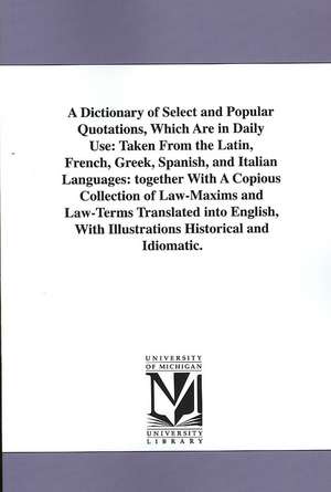 A Dictionary of Select and Popular Quotations, Which Are in Daily Use: Taken From the Latin, French, Greek, Spanish, and Italian Languages: together With A Copious Collection of Law-Maxims and Law-Terms Translated into English, With Illustrations Historic de (none)