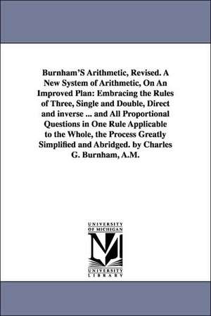 Burnham's Arithmetic, a New System of Arithmetic, on an Improved Plan: Embracing the Rules of Three, Single and Double, Direct and Inverse ... and All Proportional Questions in One Rule Applicable to the Whole, the Proces de Charles G. Burnham