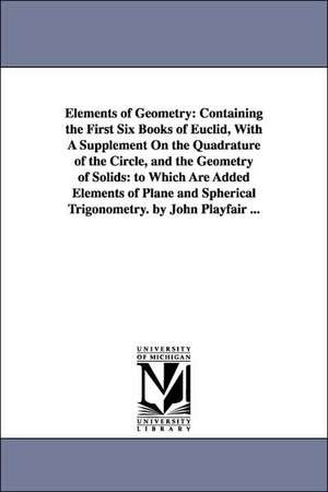 Elements of Geometry: Containing the First Six Books of Euclid, With A Supplement On the Quadrature of the Circle, and the Geometry of Solids: to Which Are Added Elements of Plane and Spherical Trigonometry. by John Playfair ... de John Playfair