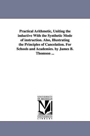 Practical Arithmetic, Uniting the inductive With the Synthetic Mode of instruction. Also, Illustrating the Principles of Cancelation. For Schools and Academies. by James B. Thomson ... de James B. (James Bates) Thomson