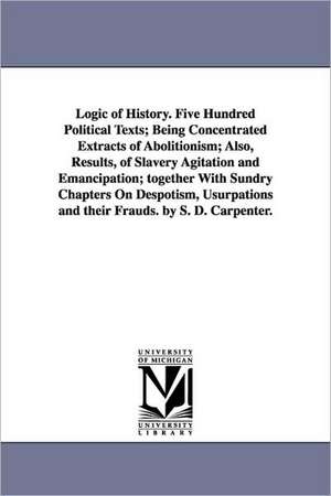 Logic of History. Five Hundred Political Texts; Being Concentrated Extracts of Abolitionism; Also, Results, of Slavery Agitation and Emancipation; together With Sundry Chapters On Despotism, Usurpations and their Frauds. by S. D. Carpenter. de Stephen D. Carpenter