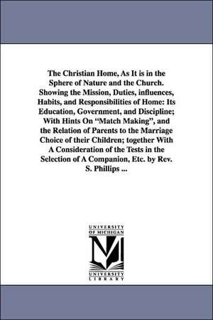 The Christian Home, As It is in the Sphere of Nature and the Church. Showing the Mission, Duties, influences, Habits, and Responsibilities of Home: Its Education, Government, and Discipline; With Hints On "Match Making", and the Relation of Parents to the de S. Phillips