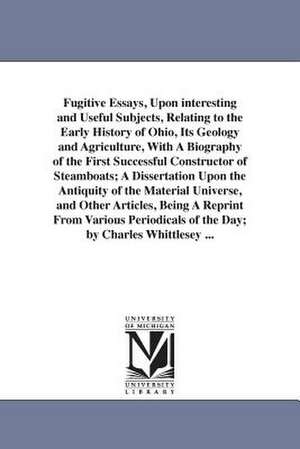 Fugitive Essays, Upon interesting and Useful Subjects, Relating to the Early History of Ohio, Its Geology and Agriculture, With A Biography of the First Successful Constructor of Steamboats; A Dissertation Upon the Antiquity of the Material Universe, and de Charles Whittlesey