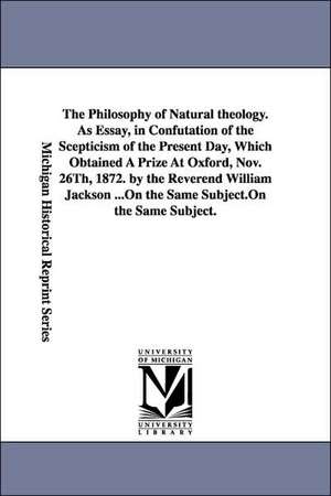 The Philosophy of Natural Theology. as Essay, in Confutation of the Scepticism of the Present Day, Which Obtained a Prize at Oxford, Nov. 26th, 1872. de William Jackson