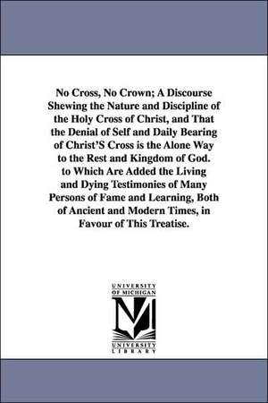 No Cross, No Crown; A Discourse Shewing the Nature and Discipline of the Holy Cross of Christ, and That the Denial of Self and Daily Bearing of Christ'S Cross is the Alone Way to the Rest and Kingdom of God. to Which Are Added the Living and Dying Testimo de William Penn