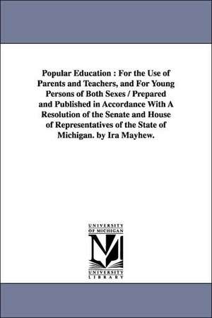 Popular Education: For the Use of Parents and Teachers, and For Young Persons of Both Sexes / Prepared and Published in Accordance With A Resolution of the Senate and House of Representatives of the State of Michigan. by Ira Mayhew. de Ira Mayhew