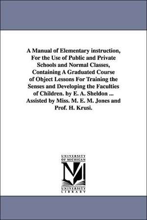 A Manual of Elementary instruction, For the Use of Public and Private Schools and Normal Classes, Containing A Graduated Course of Object Lessons For Training the Senses and Developing the Faculties of Children. by E. A. Sheldon ... Assisted by Miss. M. E de Edward Austin Sheldon