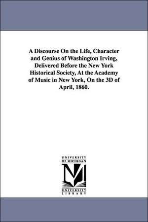 A Discourse On the Life, Character and Genius of Washington Irving, Delivered Before the New York Historical Society, At the Academy of Music in New York, On the 3D of April, 1860. de William Cullen Bryant