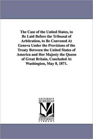 The Case of the United States, to Be Laid Before the Tribunal of Arbitration, to Be Convened at Geneva Under the Provisions of the Treaty Between the de United States