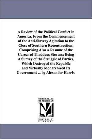 A Review of the Political Conflict in America, From the Commencement of the Anti-Slavery Agitation to the Close of Southern Reconstruction; Comprising Also A Résumé of the Career of Thaddeus Stevens: Being A Survey of the Struggle of Parties, Which Destro de Alexander Harris