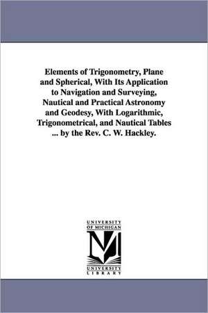 Elements of Trigonometry, Plane and Spherical, With Its Application to Navigation and Surveying, Nautical and Practical Astronomy and Geodesy, With Logarithmic, Trigonometrical, and Nautical Tables ... by the Rev. C. W. Hackley. de Charles William Hackley