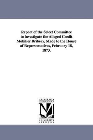 Report of the Select Committee to Investigate the Alleged Credit Mobilier Bribery, Made to the House of Representatives, February 18, 1873. de United States Congressional House Select