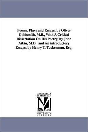 Poems, Plays and Essays, by Oliver Goldsmith, M.B., with a Critical Dissertation on His Poetry, by John Aikin, M.D., and an Introductory Essays, by He de Oliver Goldsmith