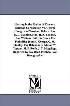 Hearing in the Matter of Concord Railroad Corporation vs. George Clough and Trustees, Before Hon. E. L. Cushing, Hon. H. A. Bellows, Hon. William Hail de Railroad C Concord Railroad Corporation