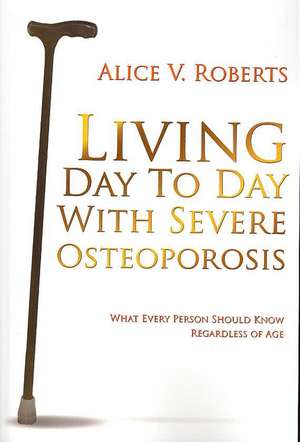 Living Day To Day With Severe Osteoporosis: What Every Person Should Know Regardless of Age de Alice V. Roberts