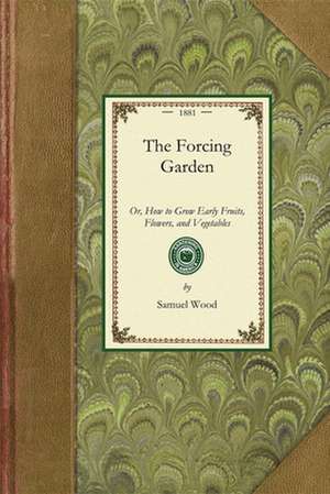 Forcing Garden: Or, How to Grow Early Fruits, Flowers, and Vegetables, with Plans and Estimates Showing the Best and Most Economical W de Samuel Wood