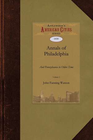 Annals of Philadelphia and Pennsylvania: Being a Collection of Memoirs, Anecdotes, and Incidents of the City and Its Inhabitants, and of the Earliest de Fanning Watson John Fanning Watson