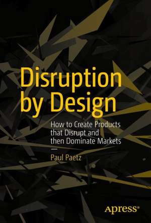 Disruption by Design: How to Create Products that Disrupt and then Dominate Markets de Paul Paetz