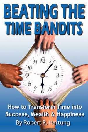 Beating the Time Bandits How to Transform Time Into Success, Wealth & Happiness de Robert Hartung