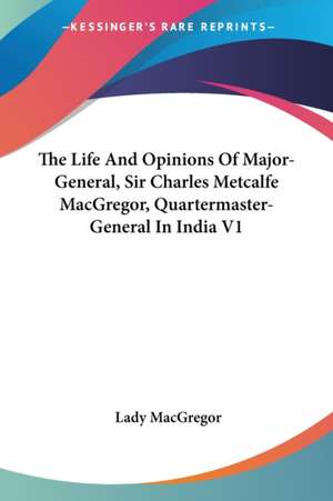 The Life And Opinions Of Major-General, Sir Charles Metcalfe MacGregor, Quartermaster-General In India V1 de Lady Macgregor