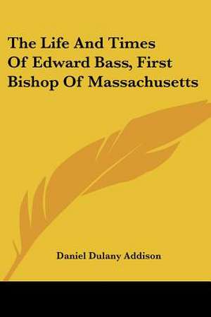 The Life And Times Of Edward Bass, First Bishop Of Massachusetts de Daniel Dulany Addison